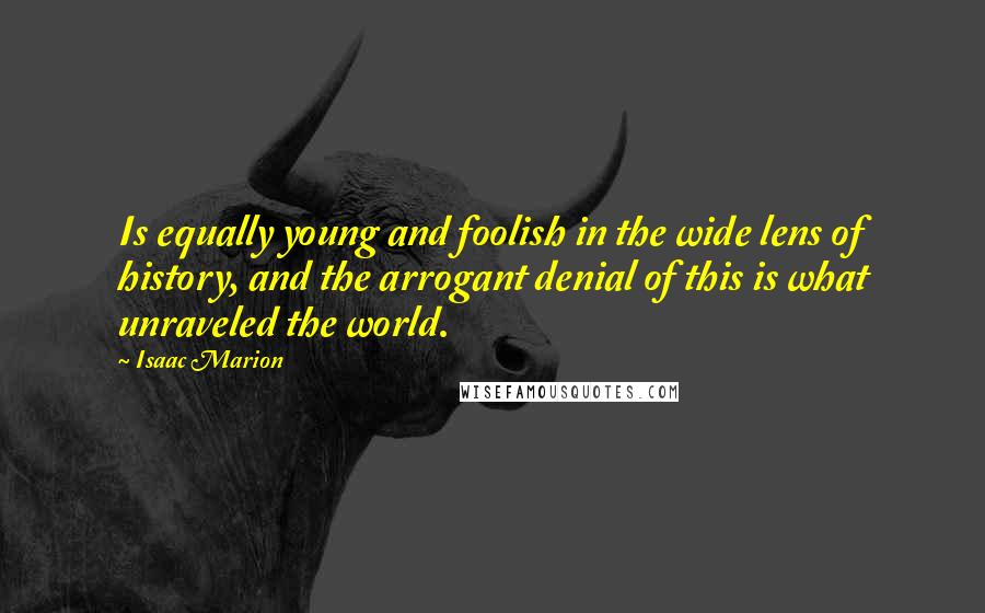 Isaac Marion Quotes: Is equally young and foolish in the wide lens of history, and the arrogant denial of this is what unraveled the world.