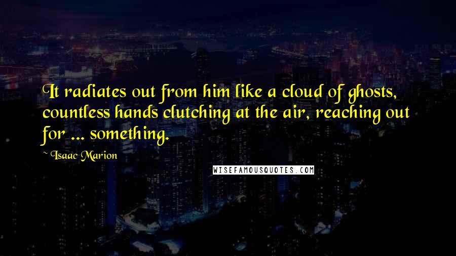 Isaac Marion Quotes: It radiates out from him like a cloud of ghosts, countless hands clutching at the air, reaching out for ... something.
