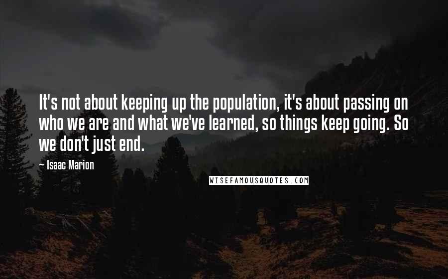 Isaac Marion Quotes: It's not about keeping up the population, it's about passing on who we are and what we've learned, so things keep going. So we don't just end.