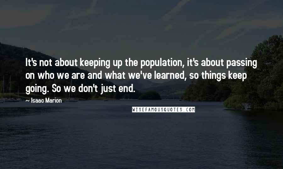 Isaac Marion Quotes: It's not about keeping up the population, it's about passing on who we are and what we've learned, so things keep going. So we don't just end.