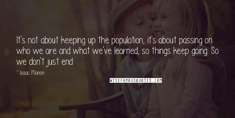 Isaac Marion Quotes: It's not about keeping up the population, it's about passing on who we are and what we've learned, so things keep going. So we don't just end.