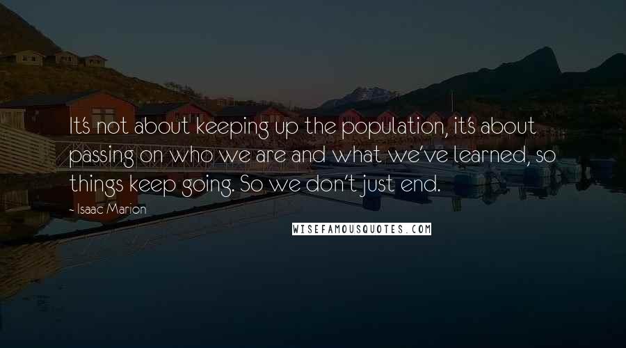 Isaac Marion Quotes: It's not about keeping up the population, it's about passing on who we are and what we've learned, so things keep going. So we don't just end.