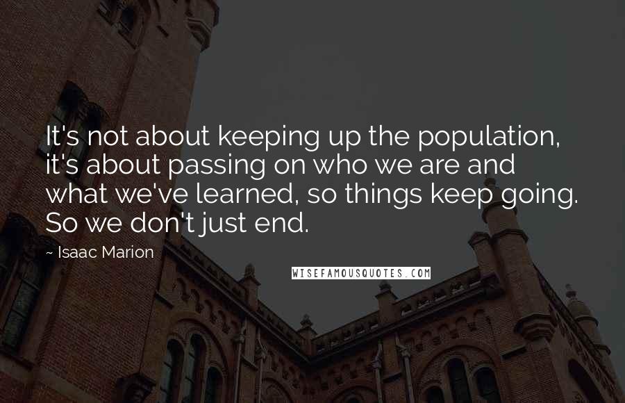 Isaac Marion Quotes: It's not about keeping up the population, it's about passing on who we are and what we've learned, so things keep going. So we don't just end.