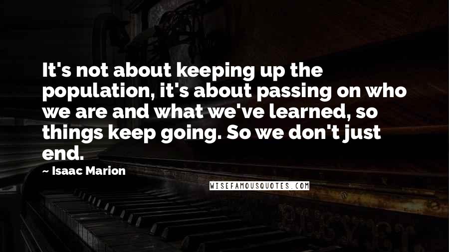 Isaac Marion Quotes: It's not about keeping up the population, it's about passing on who we are and what we've learned, so things keep going. So we don't just end.