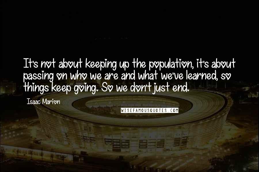 Isaac Marion Quotes: It's not about keeping up the population, it's about passing on who we are and what we've learned, so things keep going. So we don't just end.