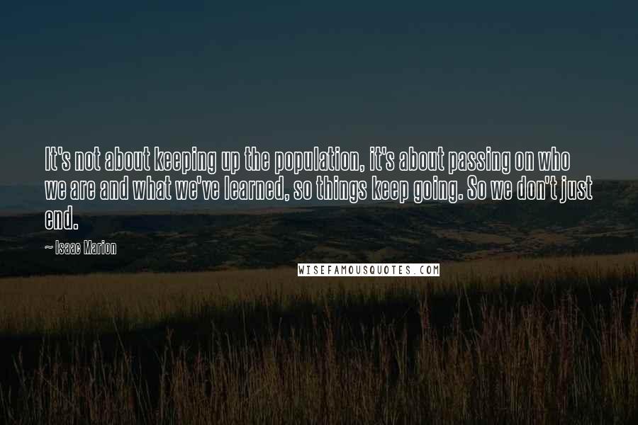 Isaac Marion Quotes: It's not about keeping up the population, it's about passing on who we are and what we've learned, so things keep going. So we don't just end.