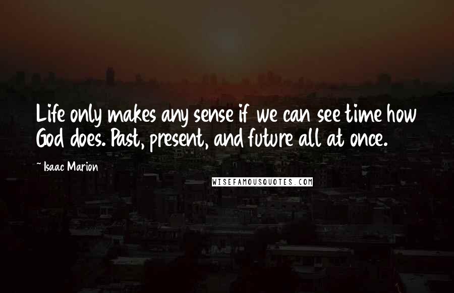 Isaac Marion Quotes: Life only makes any sense if we can see time how God does. Past, present, and future all at once.