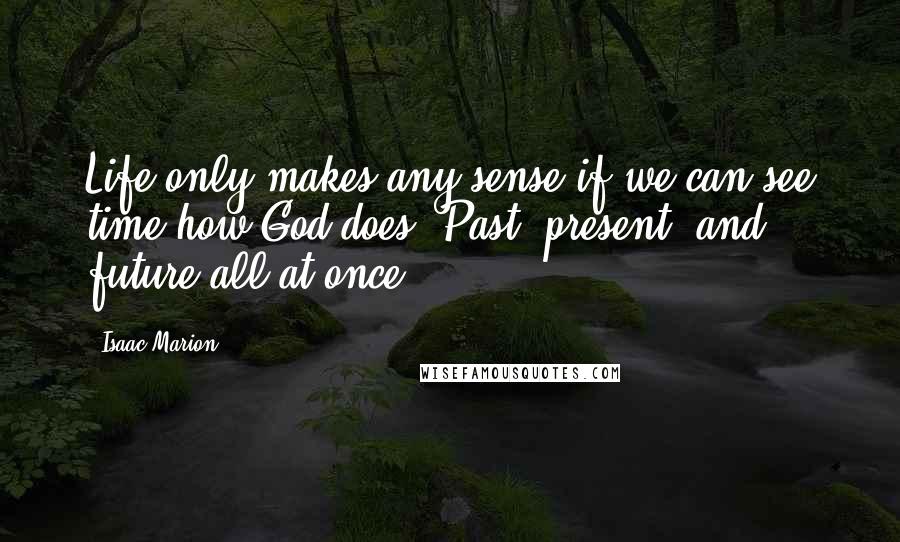 Isaac Marion Quotes: Life only makes any sense if we can see time how God does. Past, present, and future all at once.