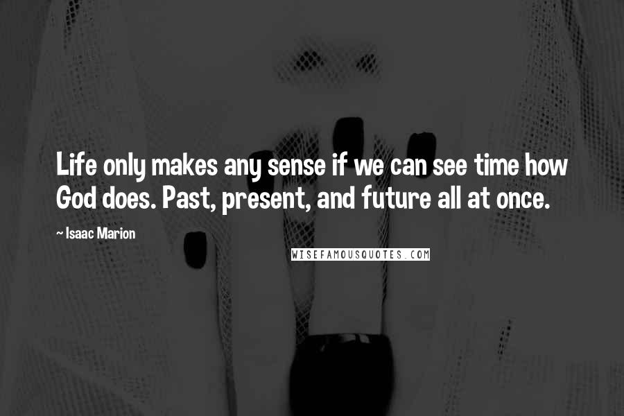 Isaac Marion Quotes: Life only makes any sense if we can see time how God does. Past, present, and future all at once.