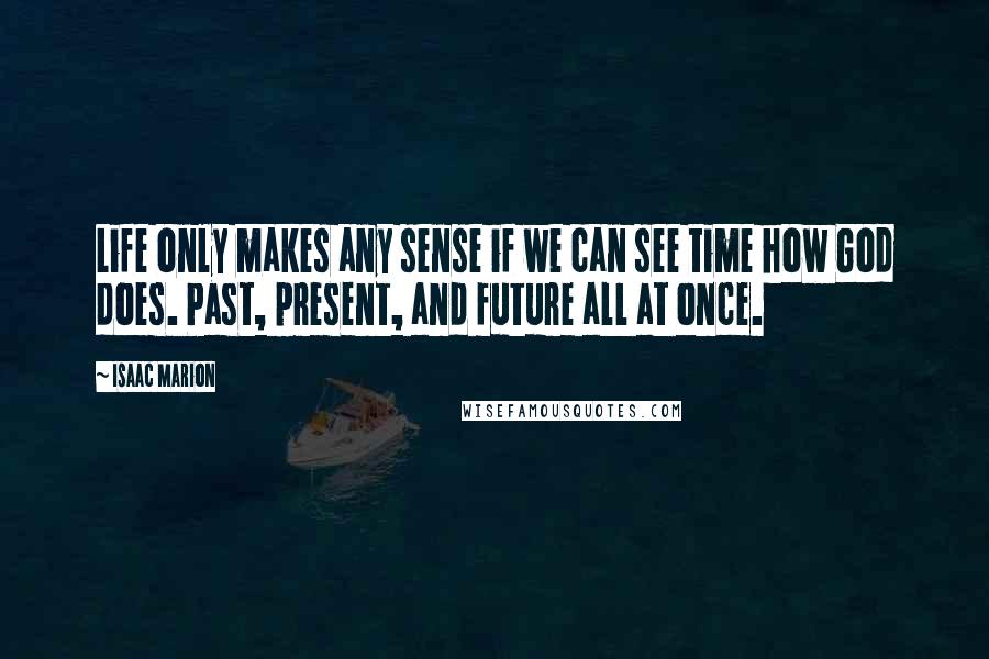 Isaac Marion Quotes: Life only makes any sense if we can see time how God does. Past, present, and future all at once.