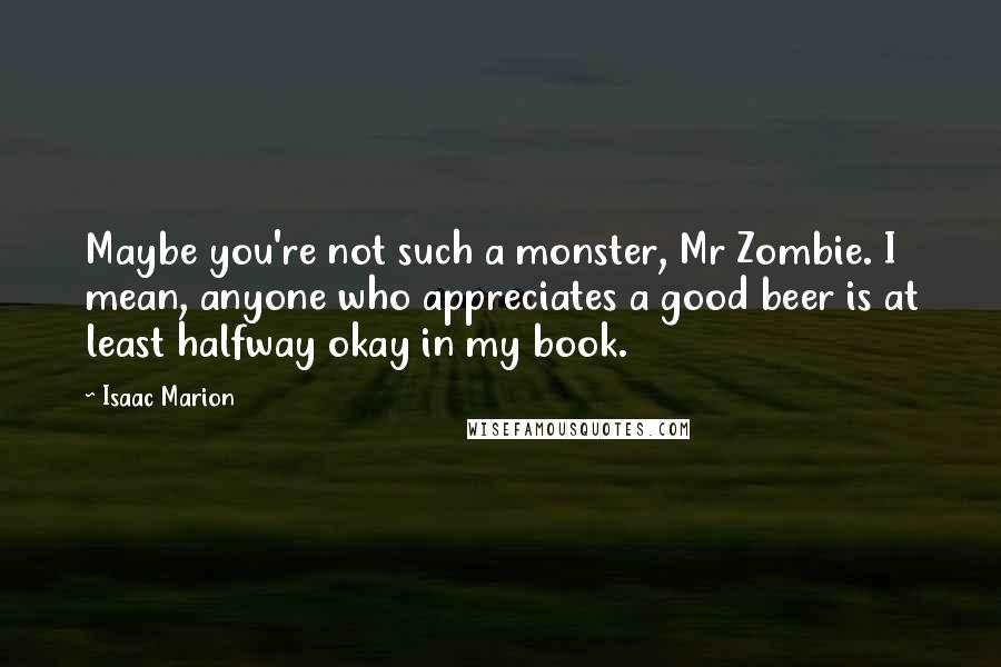 Isaac Marion Quotes: Maybe you're not such a monster, Mr Zombie. I mean, anyone who appreciates a good beer is at least halfway okay in my book.