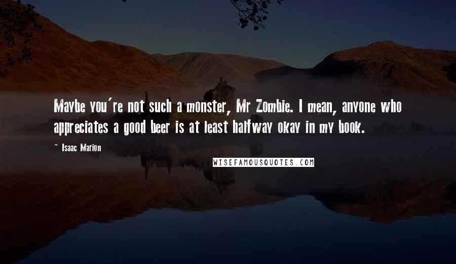 Isaac Marion Quotes: Maybe you're not such a monster, Mr Zombie. I mean, anyone who appreciates a good beer is at least halfway okay in my book.