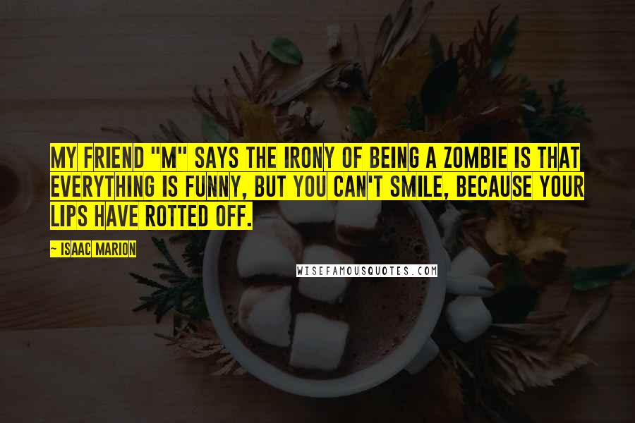 Isaac Marion Quotes: My friend "M" says the irony of being a zombie is that everything is funny, but you can't smile, because your lips have rotted off.