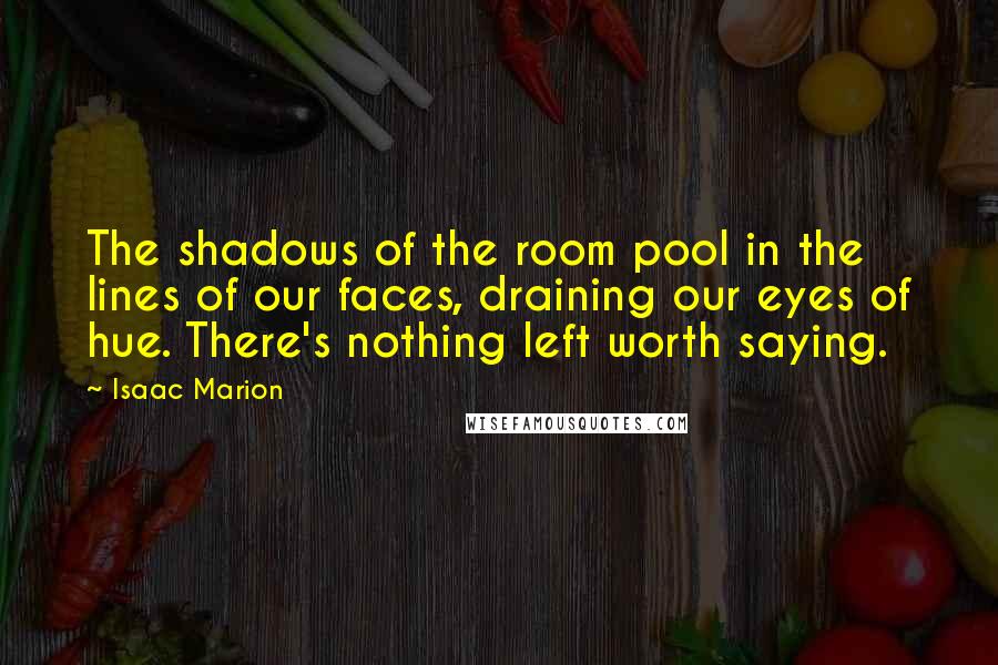 Isaac Marion Quotes: The shadows of the room pool in the lines of our faces, draining our eyes of hue. There's nothing left worth saying.