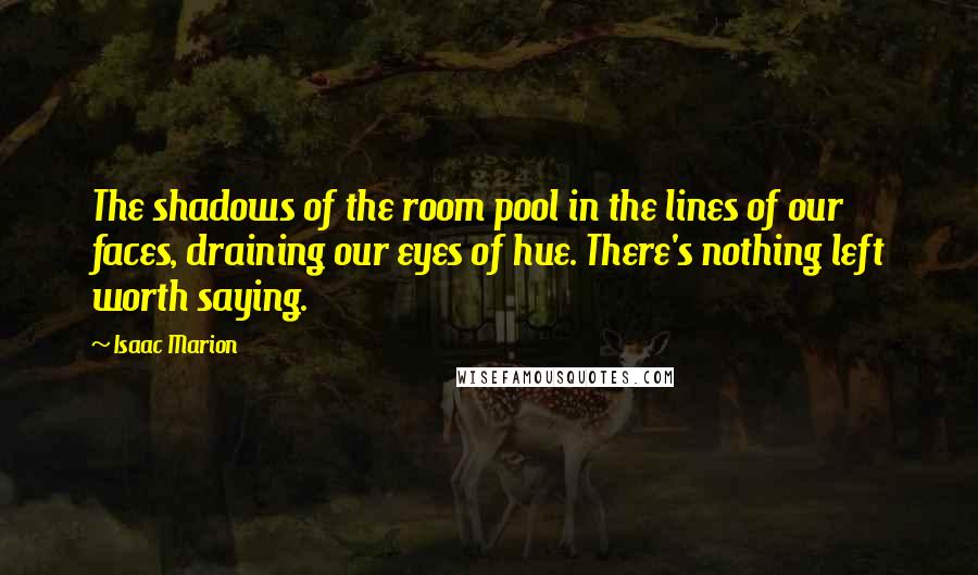 Isaac Marion Quotes: The shadows of the room pool in the lines of our faces, draining our eyes of hue. There's nothing left worth saying.
