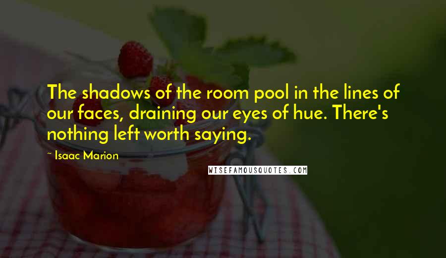 Isaac Marion Quotes: The shadows of the room pool in the lines of our faces, draining our eyes of hue. There's nothing left worth saying.