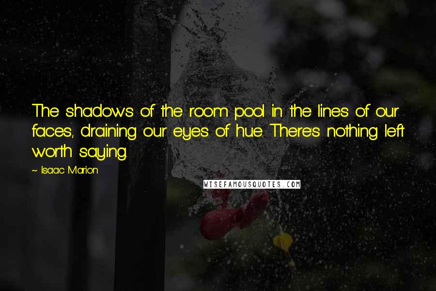 Isaac Marion Quotes: The shadows of the room pool in the lines of our faces, draining our eyes of hue. There's nothing left worth saying.