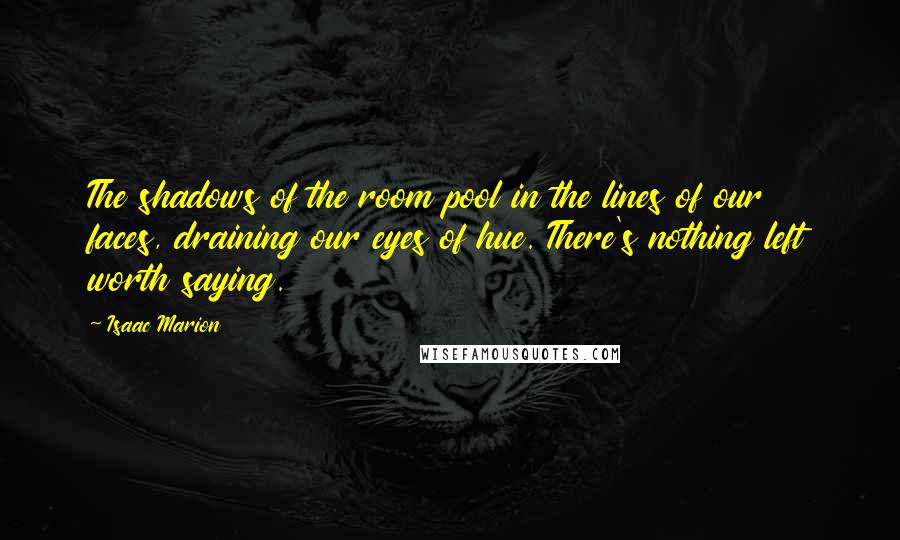 Isaac Marion Quotes: The shadows of the room pool in the lines of our faces, draining our eyes of hue. There's nothing left worth saying.