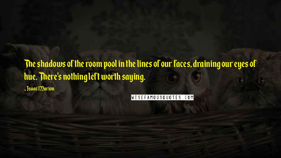 Isaac Marion Quotes: The shadows of the room pool in the lines of our faces, draining our eyes of hue. There's nothing left worth saying.