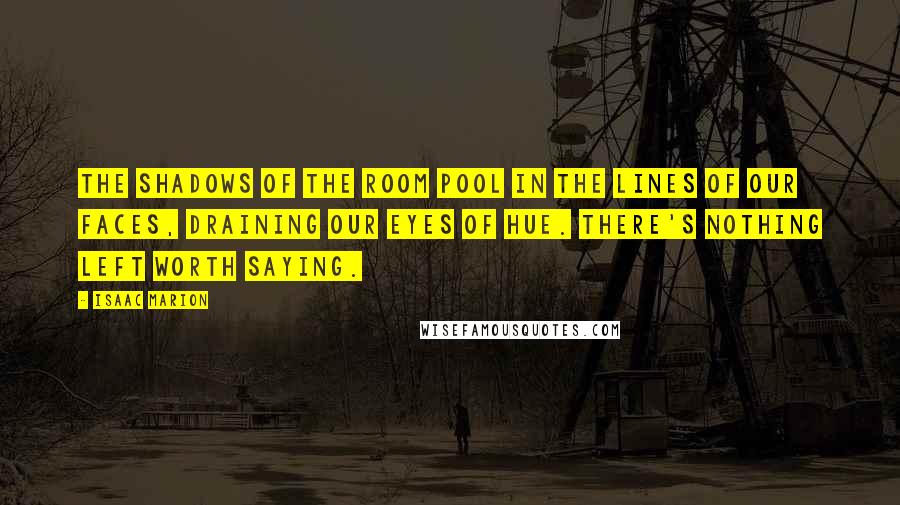 Isaac Marion Quotes: The shadows of the room pool in the lines of our faces, draining our eyes of hue. There's nothing left worth saying.