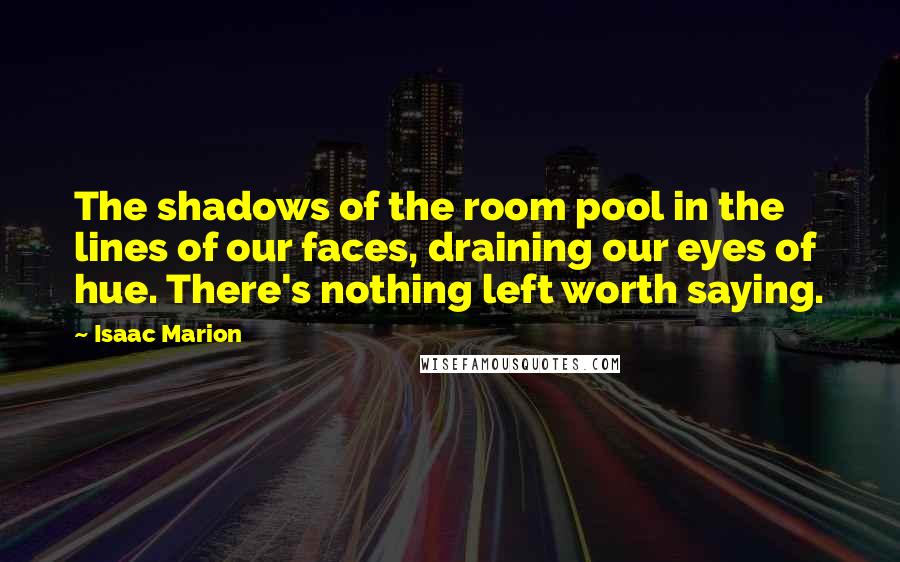 Isaac Marion Quotes: The shadows of the room pool in the lines of our faces, draining our eyes of hue. There's nothing left worth saying.