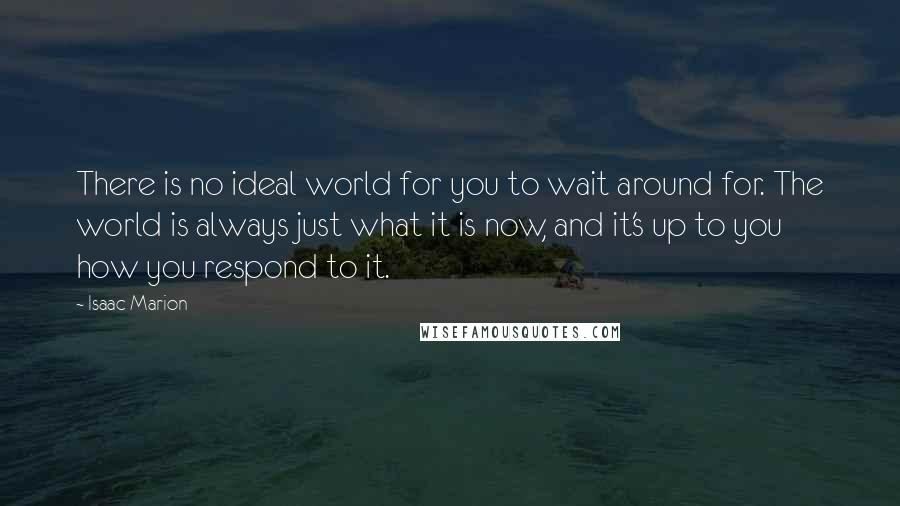 Isaac Marion Quotes: There is no ideal world for you to wait around for. The world is always just what it is now, and it's up to you how you respond to it.