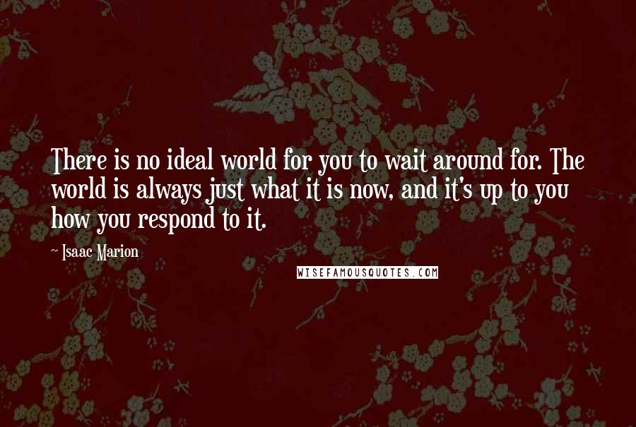 Isaac Marion Quotes: There is no ideal world for you to wait around for. The world is always just what it is now, and it's up to you how you respond to it.