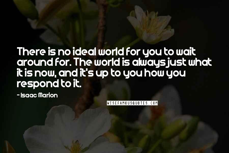 Isaac Marion Quotes: There is no ideal world for you to wait around for. The world is always just what it is now, and it's up to you how you respond to it.