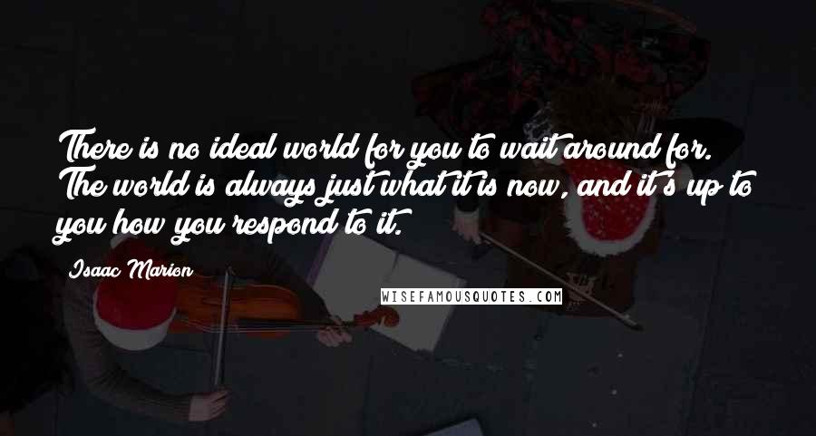 Isaac Marion Quotes: There is no ideal world for you to wait around for. The world is always just what it is now, and it's up to you how you respond to it.