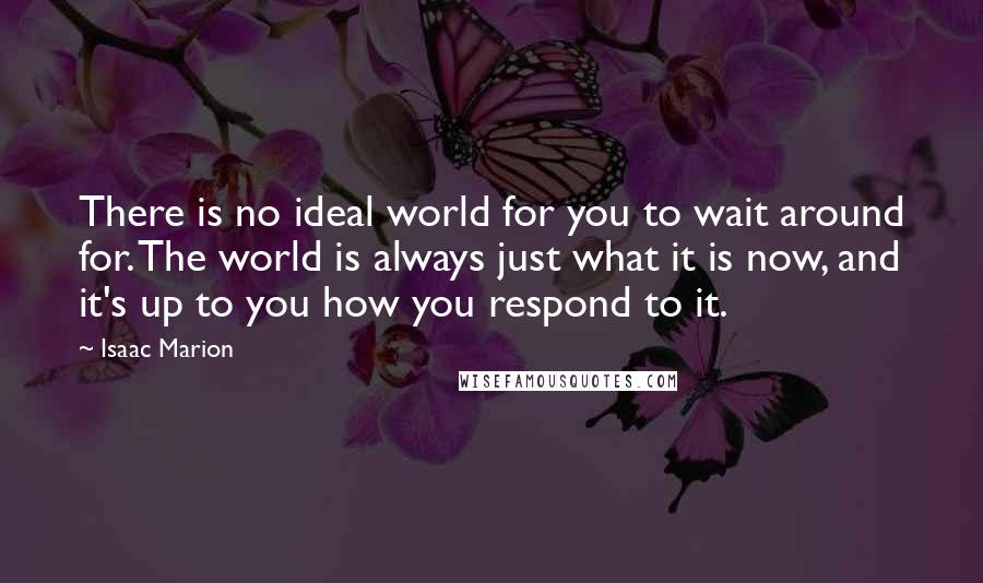 Isaac Marion Quotes: There is no ideal world for you to wait around for. The world is always just what it is now, and it's up to you how you respond to it.