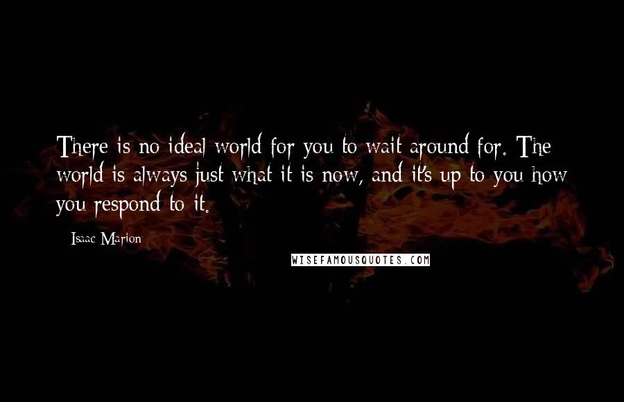 Isaac Marion Quotes: There is no ideal world for you to wait around for. The world is always just what it is now, and it's up to you how you respond to it.