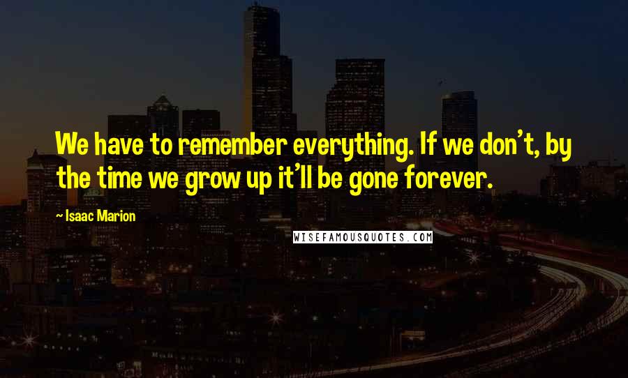 Isaac Marion Quotes: We have to remember everything. If we don't, by the time we grow up it'll be gone forever.