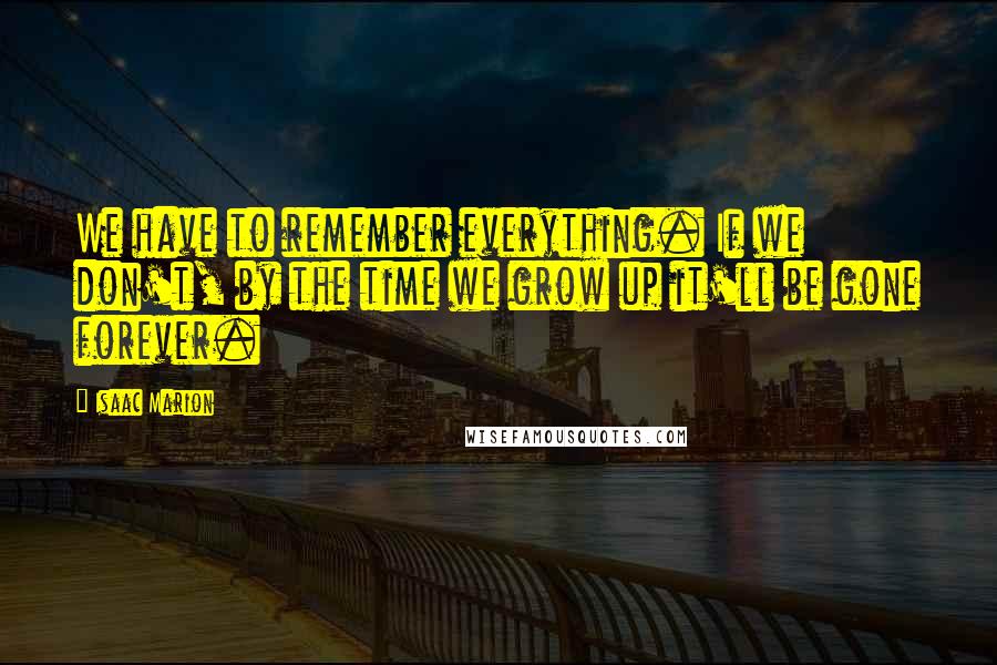 Isaac Marion Quotes: We have to remember everything. If we don't, by the time we grow up it'll be gone forever.