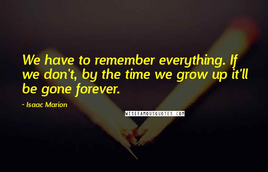 Isaac Marion Quotes: We have to remember everything. If we don't, by the time we grow up it'll be gone forever.