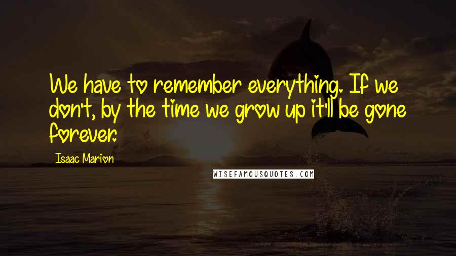 Isaac Marion Quotes: We have to remember everything. If we don't, by the time we grow up it'll be gone forever.