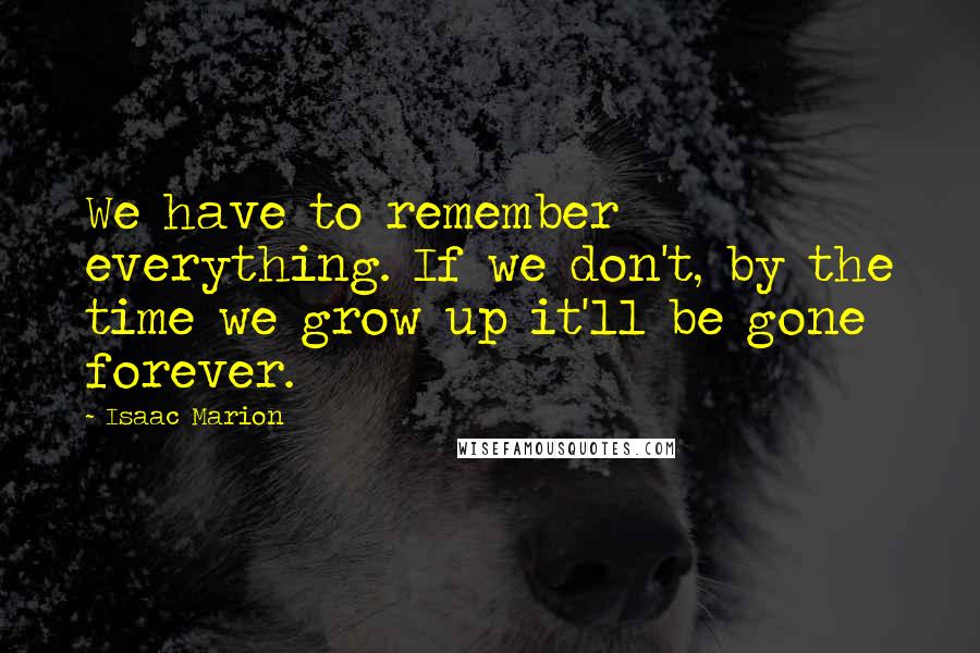 Isaac Marion Quotes: We have to remember everything. If we don't, by the time we grow up it'll be gone forever.