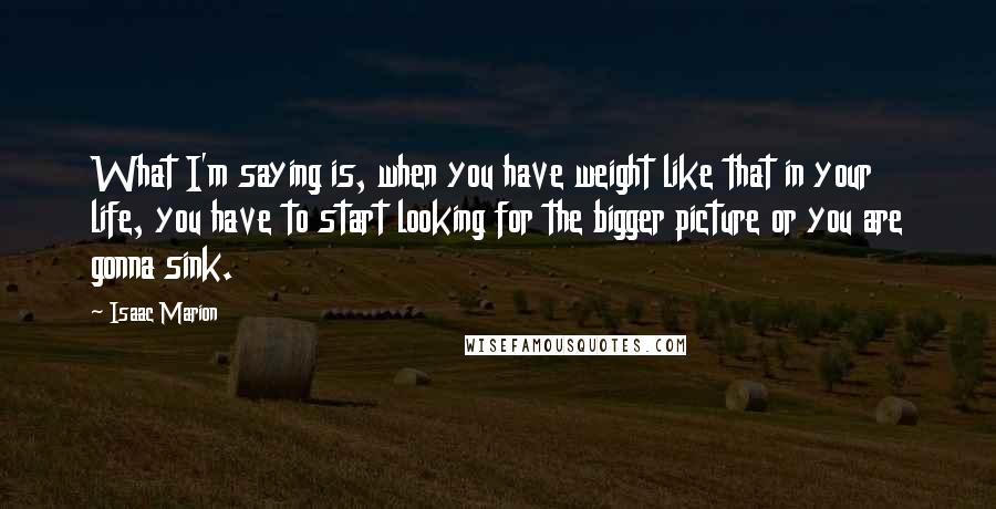 Isaac Marion Quotes: What I'm saying is, when you have weight like that in your life, you have to start looking for the bigger picture or you are gonna sink.