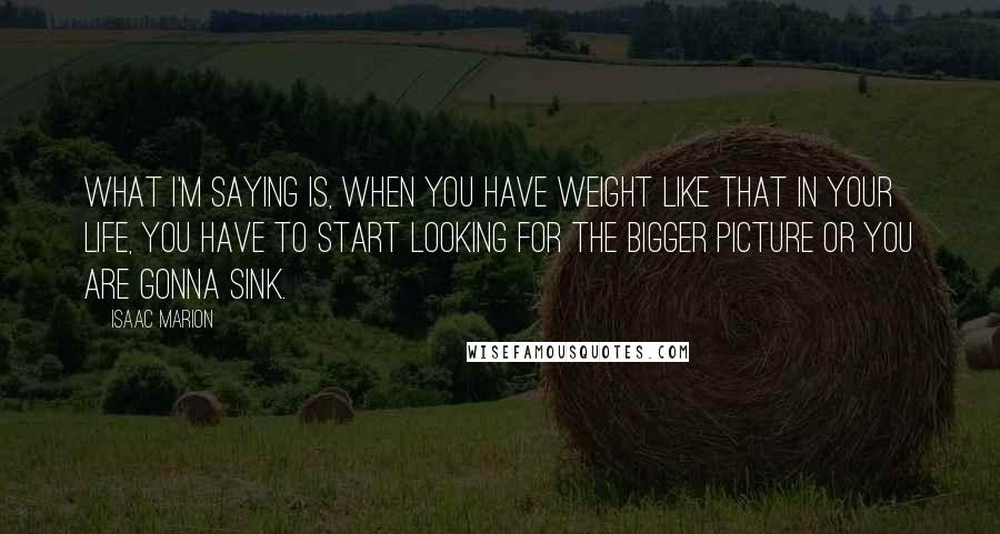 Isaac Marion Quotes: What I'm saying is, when you have weight like that in your life, you have to start looking for the bigger picture or you are gonna sink.