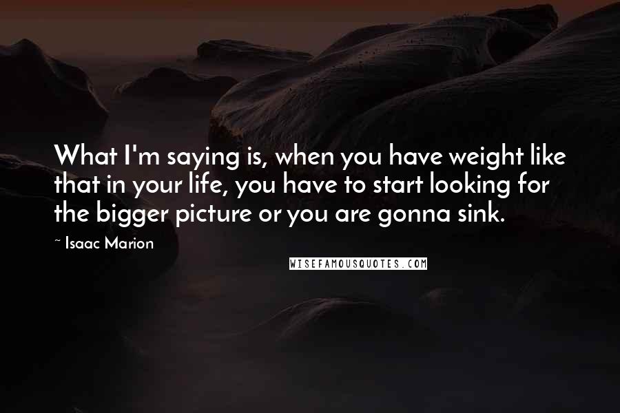 Isaac Marion Quotes: What I'm saying is, when you have weight like that in your life, you have to start looking for the bigger picture or you are gonna sink.