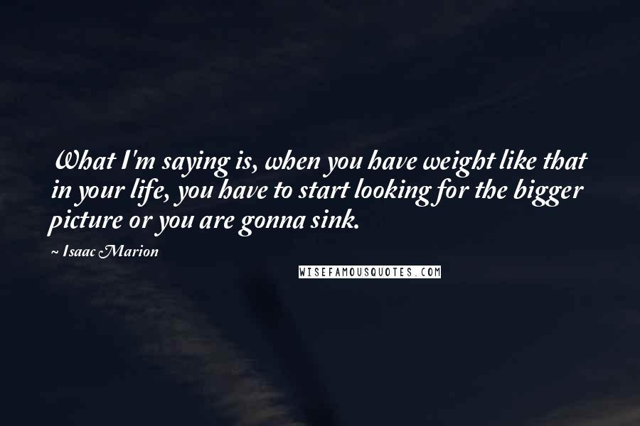 Isaac Marion Quotes: What I'm saying is, when you have weight like that in your life, you have to start looking for the bigger picture or you are gonna sink.