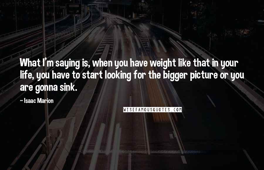 Isaac Marion Quotes: What I'm saying is, when you have weight like that in your life, you have to start looking for the bigger picture or you are gonna sink.