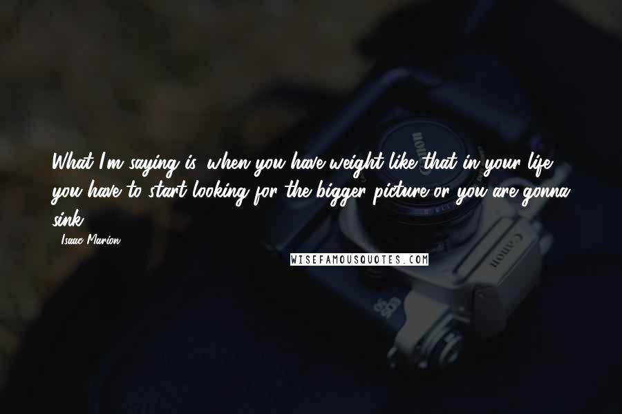 Isaac Marion Quotes: What I'm saying is, when you have weight like that in your life, you have to start looking for the bigger picture or you are gonna sink.