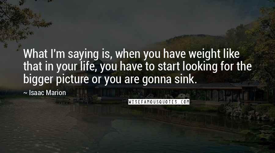 Isaac Marion Quotes: What I'm saying is, when you have weight like that in your life, you have to start looking for the bigger picture or you are gonna sink.