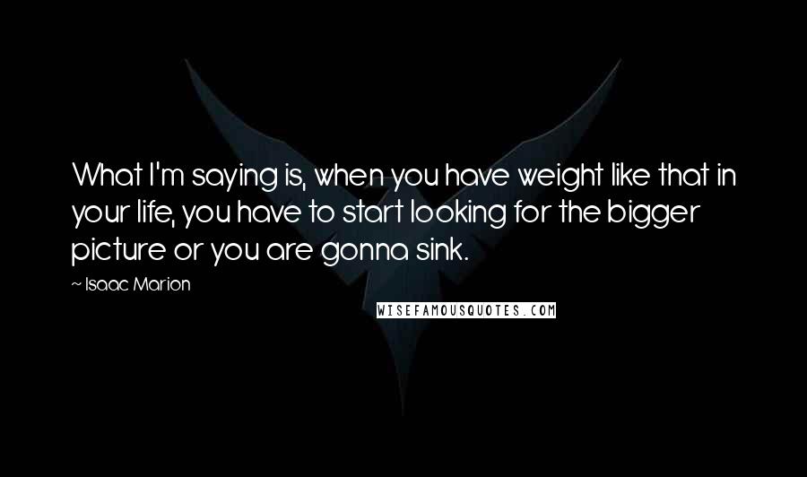 Isaac Marion Quotes: What I'm saying is, when you have weight like that in your life, you have to start looking for the bigger picture or you are gonna sink.