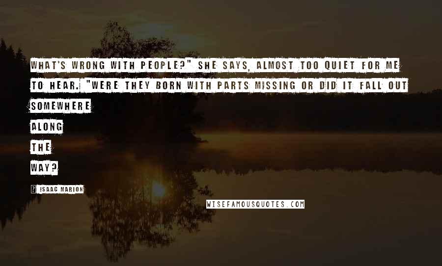 Isaac Marion Quotes: What's wrong with people?" she says, almost too quiet for me to hear. "Were they born with parts missing or did it fall out somewhere along the way?