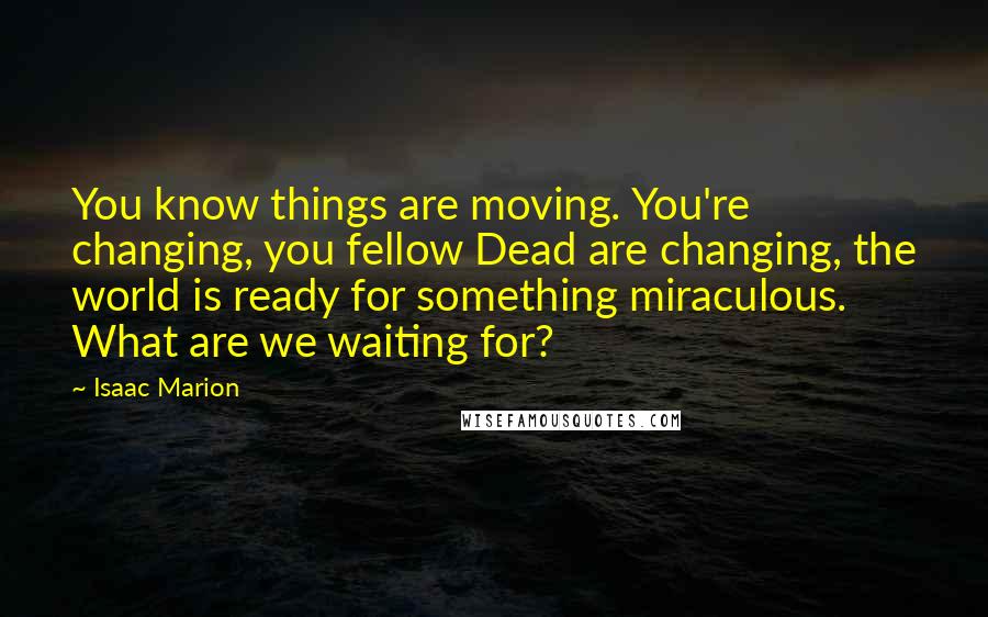 Isaac Marion Quotes: You know things are moving. You're changing, you fellow Dead are changing, the world is ready for something miraculous. What are we waiting for?