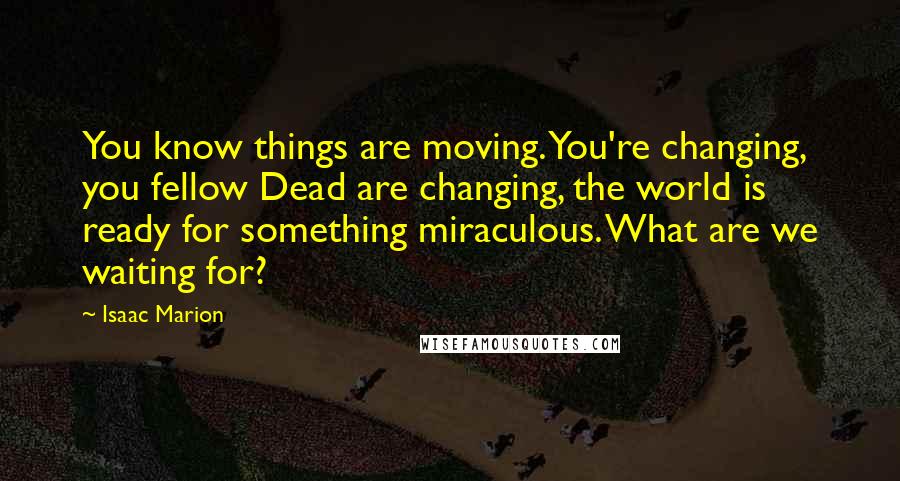 Isaac Marion Quotes: You know things are moving. You're changing, you fellow Dead are changing, the world is ready for something miraculous. What are we waiting for?
