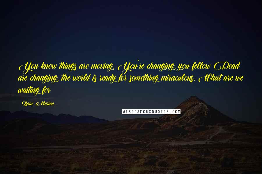 Isaac Marion Quotes: You know things are moving. You're changing, you fellow Dead are changing, the world is ready for something miraculous. What are we waiting for?