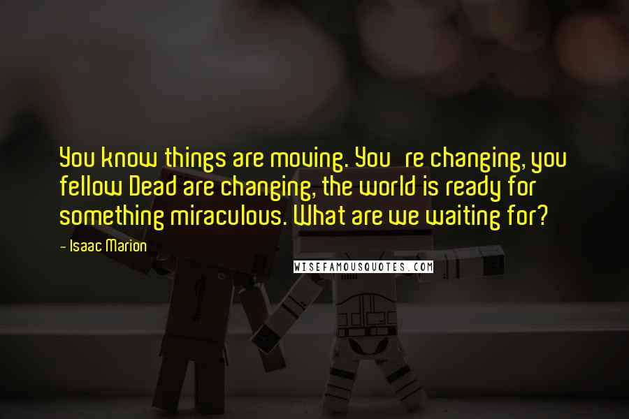 Isaac Marion Quotes: You know things are moving. You're changing, you fellow Dead are changing, the world is ready for something miraculous. What are we waiting for?