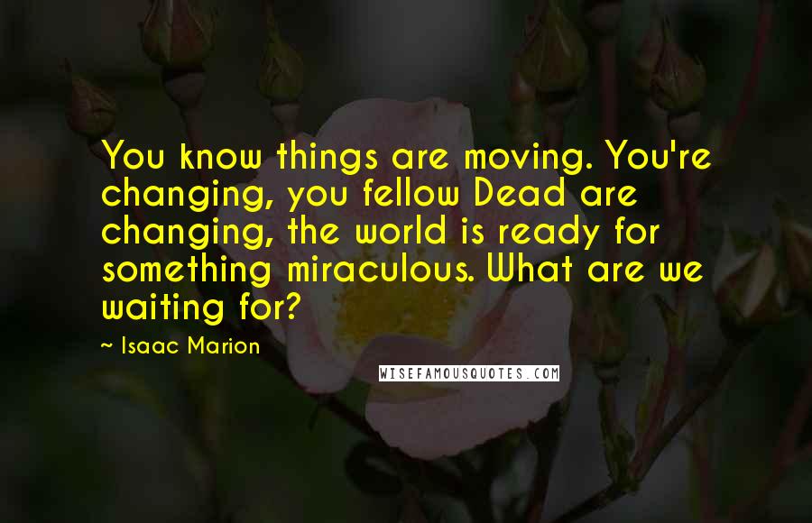 Isaac Marion Quotes: You know things are moving. You're changing, you fellow Dead are changing, the world is ready for something miraculous. What are we waiting for?
